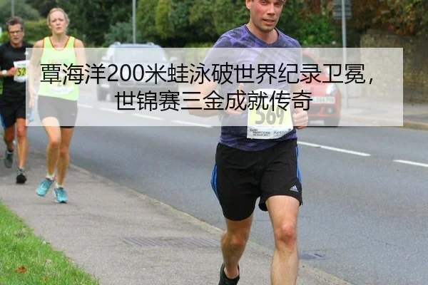 覃海洋200米蛙泳破世界纪录卫冕，世锦赛三金成就传奇